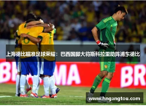 上海德比瞄准足球荣耀：巴西国脚大将斯科拉里助阵浦东德比