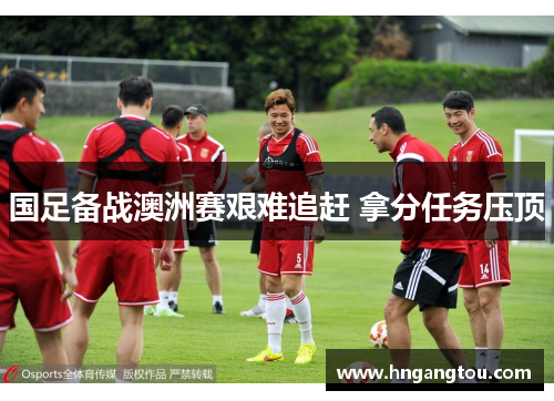 国足备战澳洲赛艰难追赶 拿分任务压顶